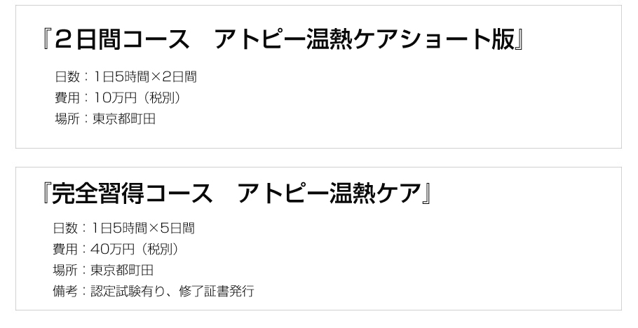 『2日間コース アトピー温熱ケアショート版』日数:1日5時間×2日間、費用:10万円(税別)、場所:東京都町田または日本橋,『完全習得コース れのあ温熱』日数:1日5時間×5日間、費用:40万円、場所:東京都町田または日本橋、備考:認定試験有り、修了証書発行