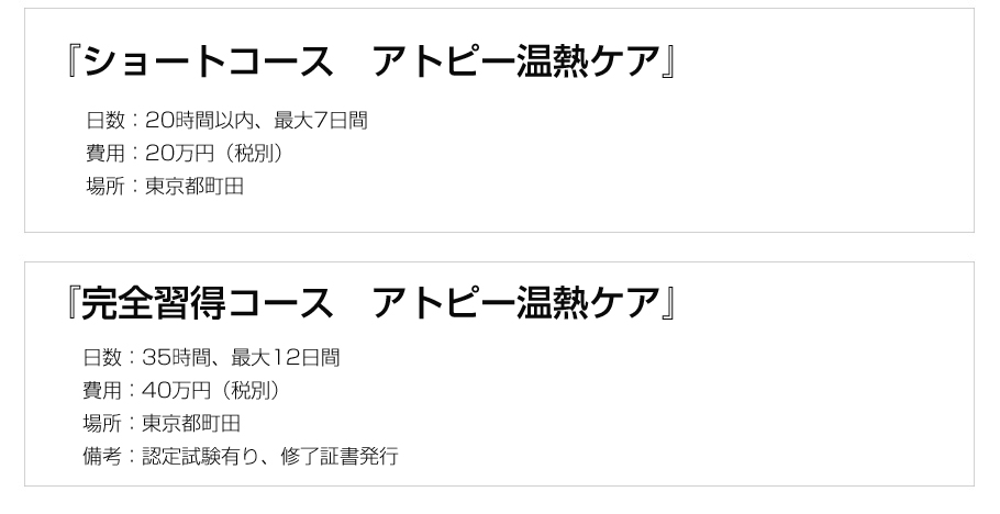 『2日間コース アトピー温熱ケアショート版』日数:1日5時間×2日間、費用:10万円(税別)、場所:東京都町田または日本橋,『完全習得コース れのあ温熱』日数:1日5時間×7日間、費用:40万円、場所:東京都町田または日本橋、備考:認定試験有り、修了証書発行